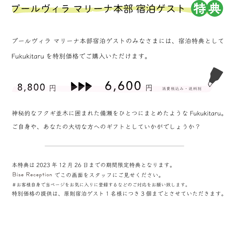 プールヴィラ マリーナ本部 宿泊ゲスト 特典 プールヴィラ マリーナ本部宿泊ゲストのみなさまには、宿泊特典としてFukukitaruを特別価格でご購入いただけます。8,800円→6,600円 消費税込み・送料別 神秘的なフクギ並木に囲まれた備瀬をひとつにまとめたようなFukukitaru。ご自身、あなたの大切な方へのギフトとしていかがでしょうか？本特典は2023年12月26日までの期間限定特典となります。Bise Receptionでこの画面をスタッフにご見せください。#お客様自身で当ページをお気に入りに登録するなどのご対応をお願いします。特別価格の提供は、原則宿泊ゲスト1名様につき3個までとさせていただきます。