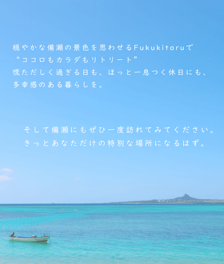 穏やかな備瀬の景色を思わせるFukukitaruで“ココロもカラダもリトリート” 慌ただしく過ぎる日も、ほっと一息つく休日にも、多幸感のある暮らしを。そして備瀬にもぜひ一度訪れてみてください。きっとあなただけの特別な場所になるはず。